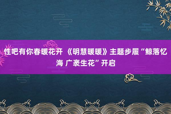 性吧有你春暖花开 《明慧暖暖》主题步履“鲸落忆海 广袤生花”开启