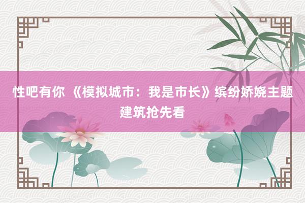 性吧有你 《模拟城市：我是市长》缤纷娇娆主题建筑抢先看