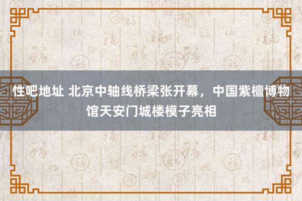 性吧地址 北京中轴线桥梁张开幕，中国紫檀博物馆天安门城楼模子亮相