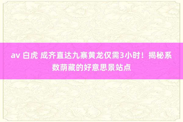 av 白虎 成齐直达九寨黄龙仅需3小时！揭秘系数荫藏的好意思景站点