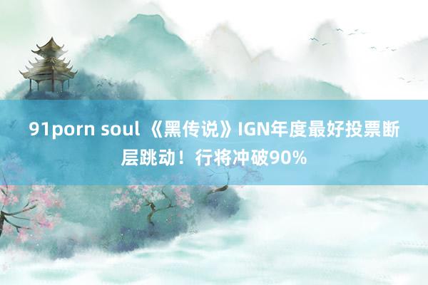 91porn soul 《黑传说》IGN年度最好投票断层跳动！行将冲破90%