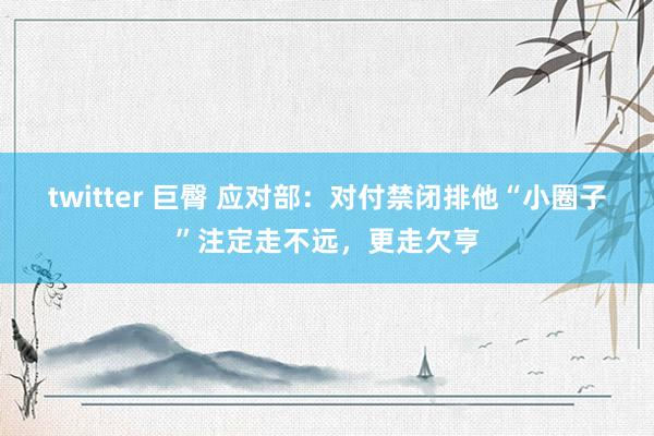 twitter 巨臀 应对部：对付禁闭排他“小圈子”注定走不远，更走欠亨