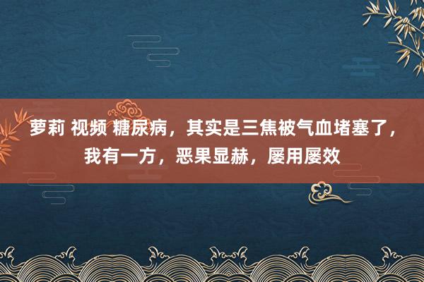 萝莉 视频 糖尿病，其实是三焦被气血堵塞了，我有一方，恶果显赫，屡用屡效