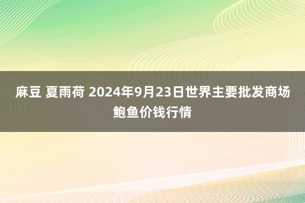 麻豆 夏雨荷 2024年9月23日世界主要批发商场鲍鱼价钱行情