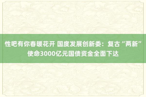 性吧有你春暖花开 国度发展创新委：复古“两新”使命3000亿元国债资金全面下达