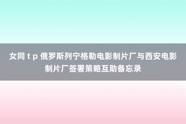 女同 t p 俄罗斯列宁格勒电影制片厂与西安电影制片厂签署策略互助备忘录