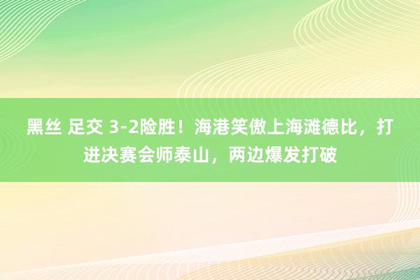 黑丝 足交 3-2险胜！海港笑傲上海滩德比，打进决赛会师泰山，两边爆发打破