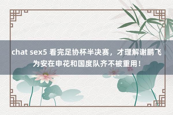 chat sex5 看完足协杯半决赛，才理解谢鹏飞为安在申花和国度队齐不被重用！