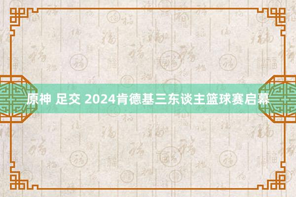 原神 足交 2024肯德基三东谈主篮球赛启幕