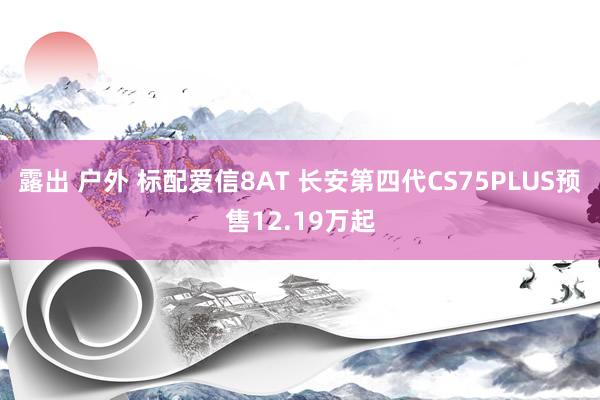 露出 户外 标配爱信8AT 长安第四代CS75PLUS预售12.19万起