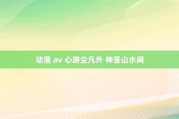 动漫 av 心游尘凡外 神圣山水间