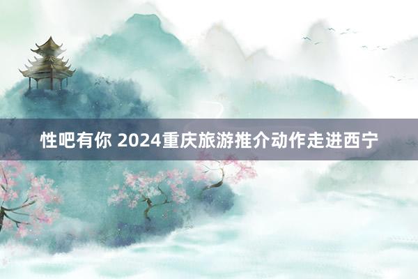 性吧有你 2024重庆旅游推介动作走进西宁