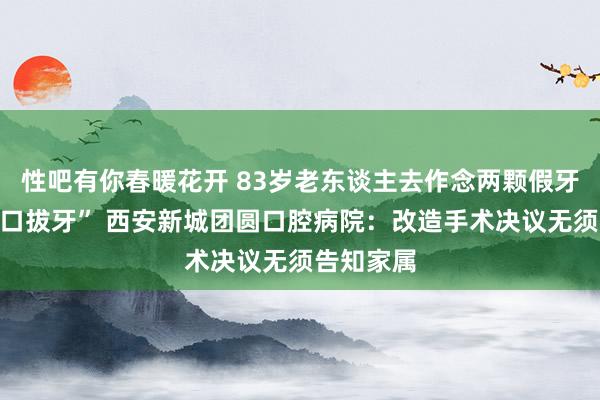 性吧有你春暖花开 83岁老东谈主去作念两颗假牙竟被“全口拔牙” 西安新城团圆口腔病院：改造手术决议无须告知家属