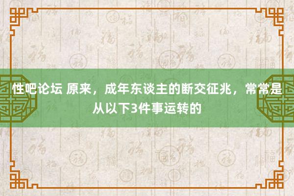 性吧论坛 原来，成年东谈主的断交征兆，常常是从以下3件事运转的