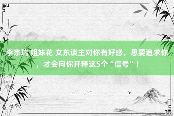 李宗瑞 姐妹花 女东谈主对你有好感，思要追求你，才会向你开释这5个“信号”！