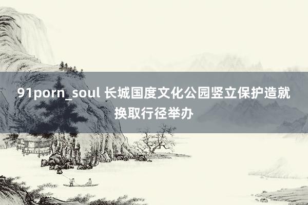 91porn_soul 长城国度文化公园竖立保护造就换取行径举办