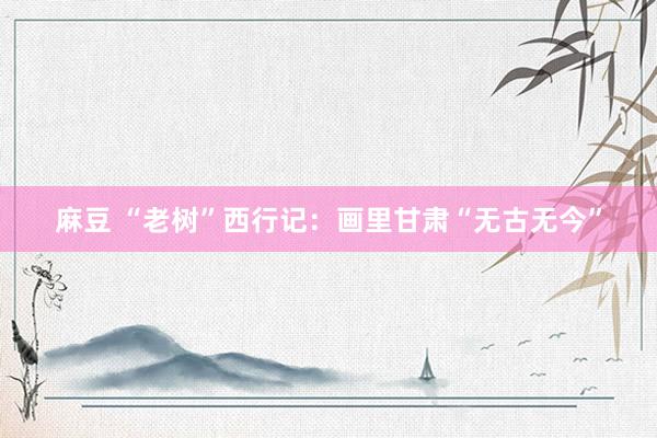 麻豆 “老树”西行记：画里甘肃“无古无今”