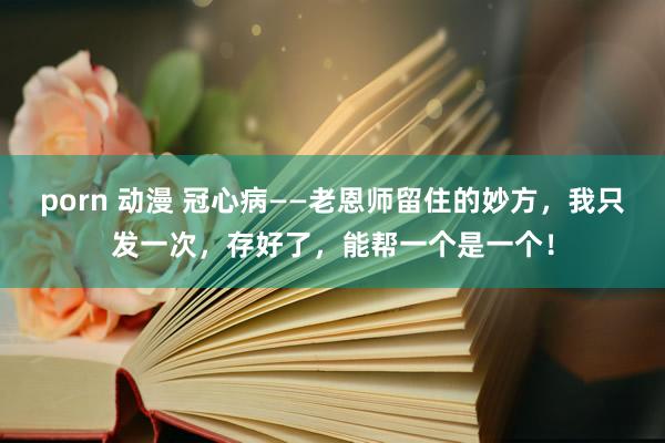 porn 动漫 冠心病——老恩师留住的妙方，我只发一次，存好了，能帮一个是一个！