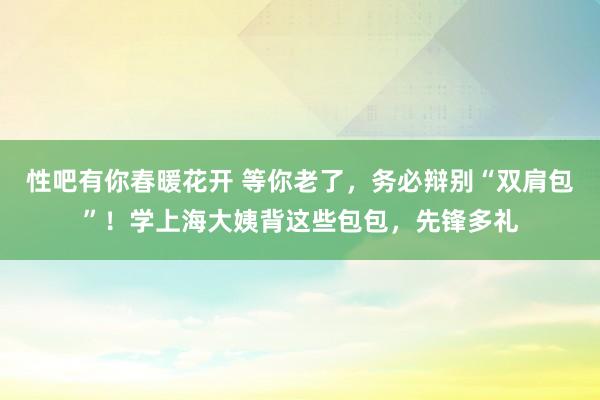 性吧有你春暖花开 等你老了，务必辩别“双肩包”！学上海大姨背这些包包，先锋多礼