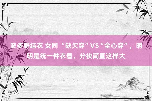 波多野结衣 女同 “缺欠穿”VS“全心穿”，明明是统一件衣着，分袂简直这样大