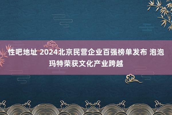 性吧地址 2024北京民营企业百强榜单发布 泡泡玛特荣获文化产业跨越