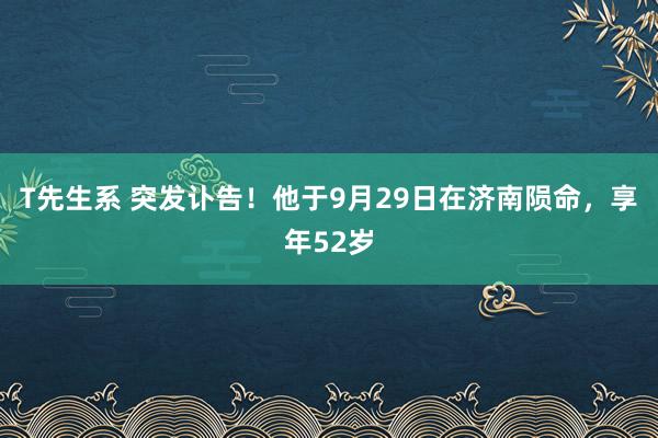 T先生系 突发讣告！他于9月29日在济南陨命，享年52岁