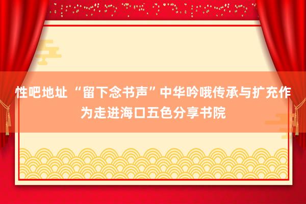 性吧地址 “留下念书声”中华吟哦传承与扩充作为走进海口五色分享书院