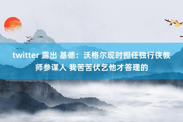 twitter 露出 基德：沃格尔现时担任独行侠教师参谋人 我苦苦伏乞他才答理的