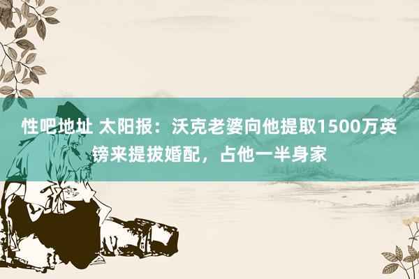 性吧地址 太阳报：沃克老婆向他提取1500万英镑来提拔婚配，占他一半身家