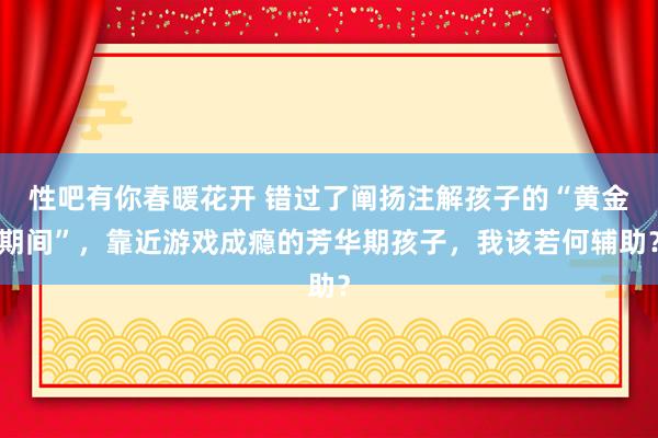 性吧有你春暖花开 错过了阐扬注解孩子的“黄金期间”，靠近游戏成瘾的芳华期孩子，我该若何辅助？