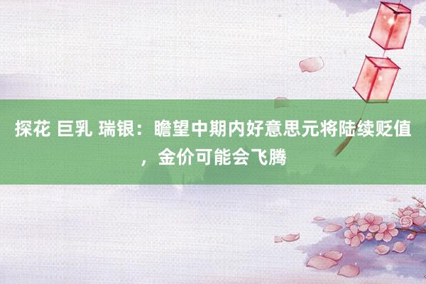 探花 巨乳 瑞银：瞻望中期内好意思元将陆续贬值，金价可能会飞腾