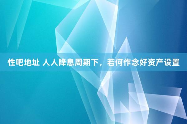 性吧地址 人人降息周期下，若何作念好资产设置