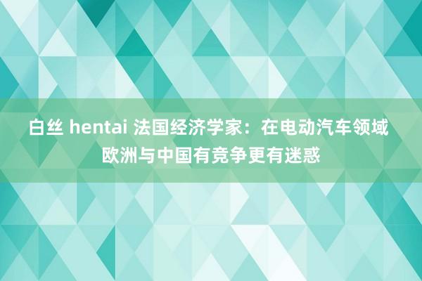 白丝 hentai 法国经济学家：在电动汽车领域 欧洲与中国有竞争更有迷惑