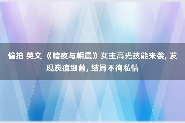 偷拍 英文 《暗夜与朝晨》女主高光技能来袭, 发现炭疽细菌, 结局不徇私情