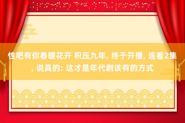 性吧有你春暖花开 积压九年, 终于开播, 连看2集, 说真的: 这才是年代剧该有的方式