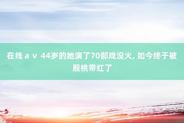 在线ａｖ 44岁的她演了70部戏没火, 如今终于被殷桃带红了