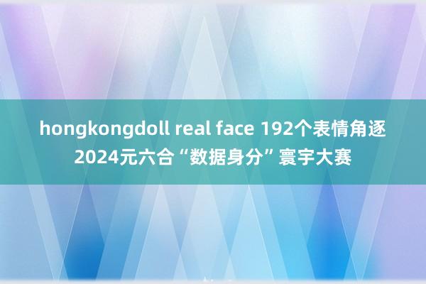 hongkongdoll real face 192个表情角逐2024元六合“数据身分”寰宇大赛