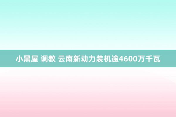 小黑屋 调教 云南新动力装机逾4600万千瓦