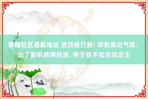 草榴社区最新地址 透顶被打服! 邱彪赛后气馁: 出了契机球得投进, 等于技不如东说念主