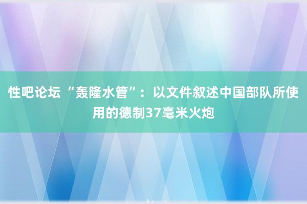 性吧论坛 “轰隆水管”：以文件叙述中国部队所使用的德制37毫米火炮