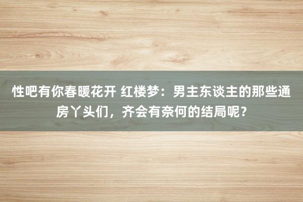 性吧有你春暖花开 红楼梦：男主东谈主的那些通房丫头们，齐会有奈何的结局呢？