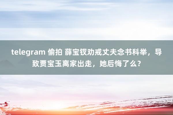 telegram 偷拍 薛宝钗劝戒丈夫念书科举，导致贾宝玉离家出走，她后悔了么？