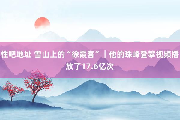 性吧地址 雪山上的“徐霞客”｜他的珠峰登攀视频播放了17.6亿次