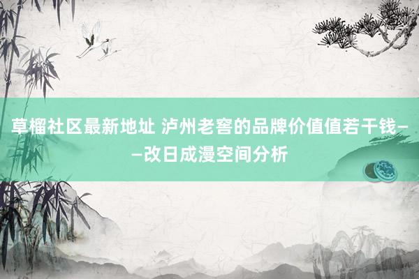 草榴社区最新地址 泸州老窖的品牌价值值若干钱——改日成漫空间分析