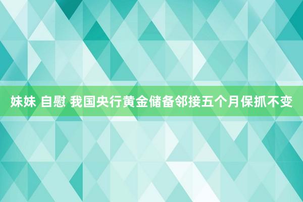 妹妹 自慰 我国央行黄金储备邻接五个月保抓不变