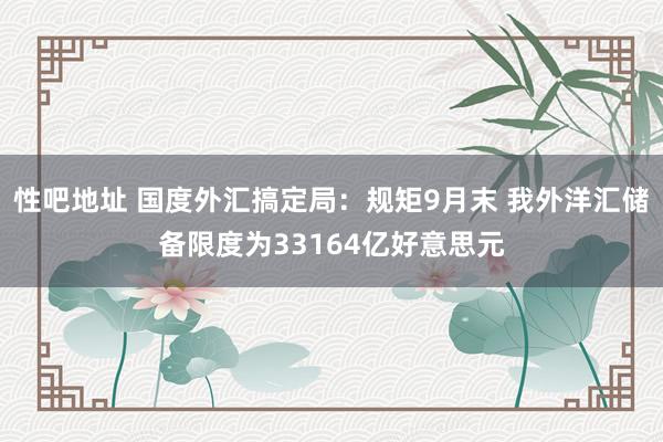 性吧地址 国度外汇搞定局：规矩9月末 我外洋汇储备限度为33164亿好意思元