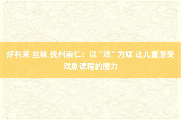 好利来 丝袜 抚州崇仁：以“戏”为媒 让儿童感受戏剧课程的魔力