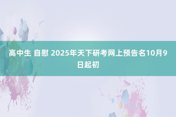 高中生 自慰 2025年天下研考网上预告名10月9日起初