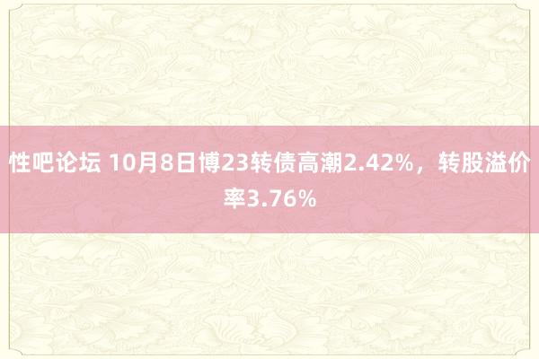 性吧论坛 10月8日博23转债高潮2.42%，转股溢价率3.76%