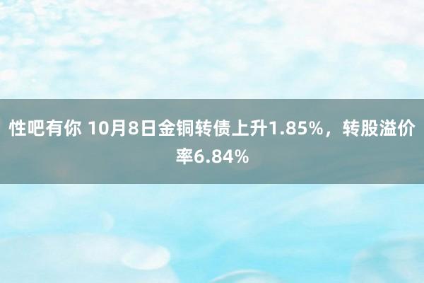 性吧有你 10月8日金铜转债上升1.85%，转股溢价率6.84%